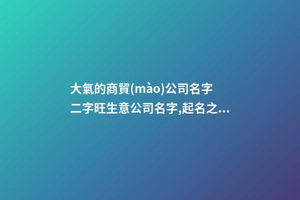 大氣的商貿(mào)公司名字 二字旺生意公司名字,起名之家